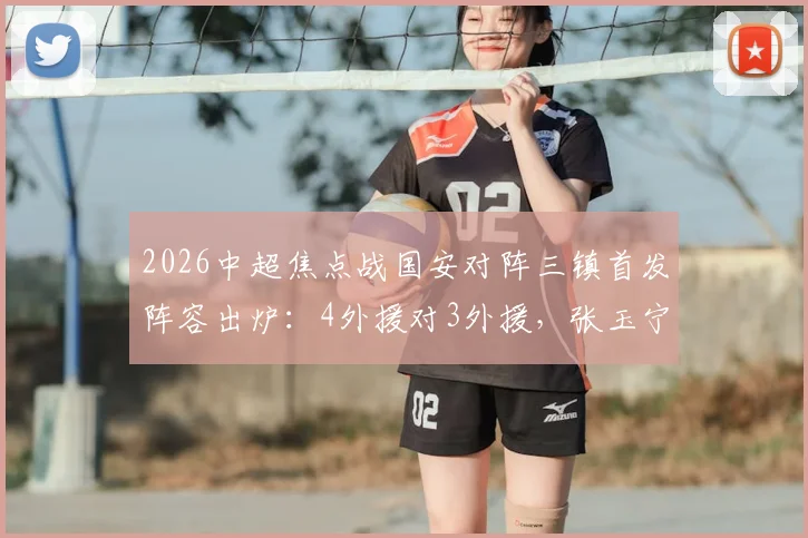 2026中超焦点战国安对阵三镇首发阵容出炉:4外援对3外援,张玉宁王刚领衔出战