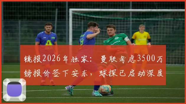 镜报2026年独家：曼联考虑3500万镑报价签下安东，球探已启动深度考察，球员资料全面解析