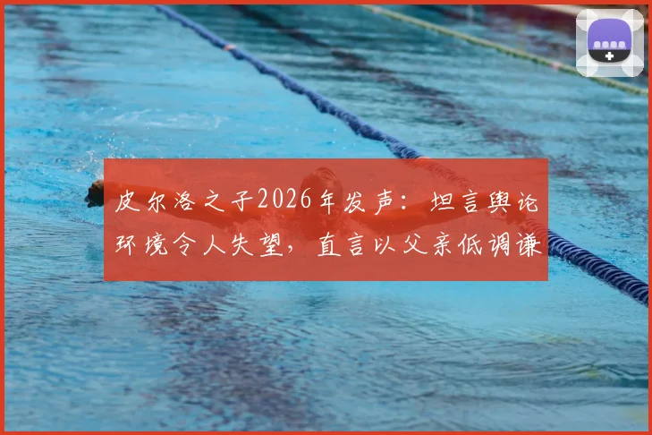 皮尔洛之子2026年发声：坦言舆论环境令人失望，直言以父亲低调谦逊的品格为荣