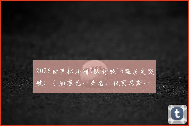 2026世界杯非洲9队晋级16强历史突破：小组赛无一头名，仅突尼斯一队出局