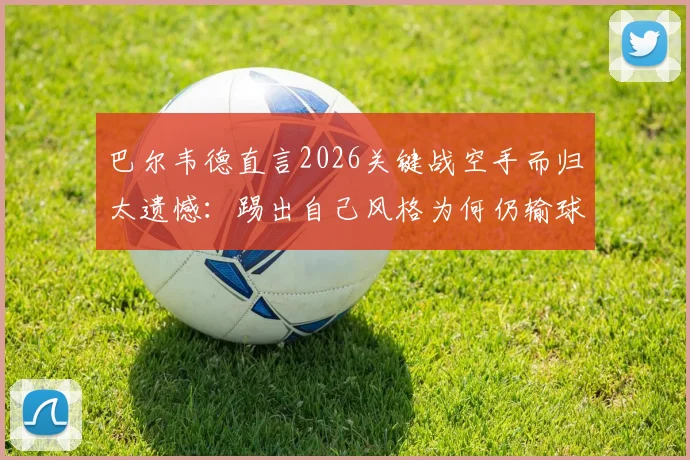 巴尔韦德直言2026关键战空手而归太遗憾：踢出自己风格为何仍输球？球迷热议三大原因