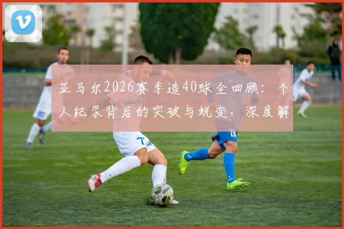 亚马尔2026赛季造40球全回顾：个人纪录背后的突破与蜕变，深度解析其进攻端贡献