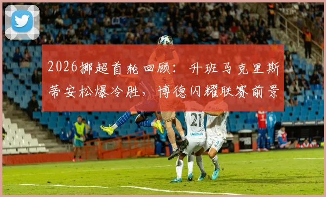 2026挪超首轮回顾:升班马克里斯蒂安松爆冷胜,博德闪耀联赛前景与交锋历史解析