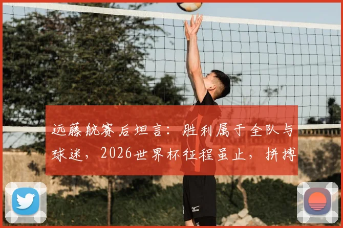 远藤航赛后坦言：胜利属于全队与球迷，2026世界杯征程虽止，拼搏精神永存