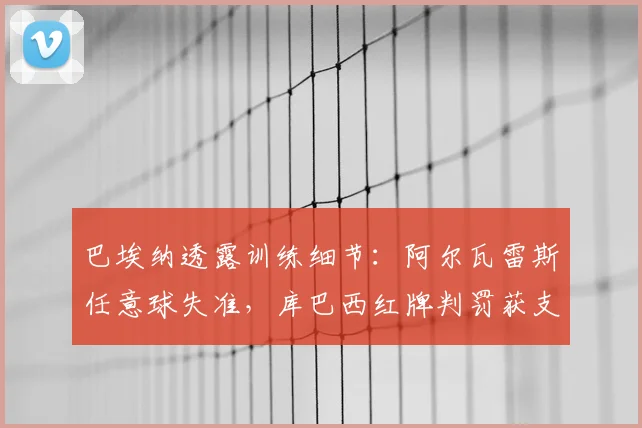 巴埃纳透露训练细节：阿尔瓦雷斯任意球失准，库巴西红牌判罚获支持，球员争议事件深度剖析