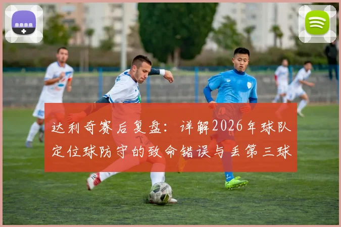 达利奇赛后复盘：详解2026年球队定位球防守的致命错误与丢第三球后的翻盘困局