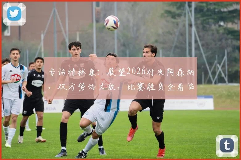 专访特林康:展望2026对决阿森纳,双方势均力敌,比赛胜负全看临场发挥!