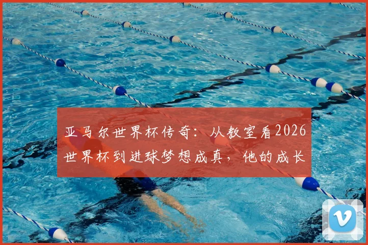 亚马尔世界杯传奇：从教室看2026世界杯到进球梦想成真，他的成长故事全回顾