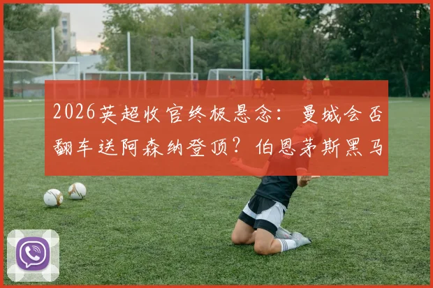 2026英超收官终极悬念：曼城会否翻车送阿森纳登顶？伯恩茅斯黑马冲击欧冠全解析