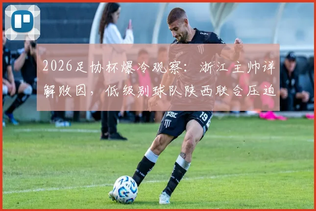 2026足协杯爆冷观察：浙江主帅详解败因，低级别球队陕西联合压迫战术与主场优势全解析