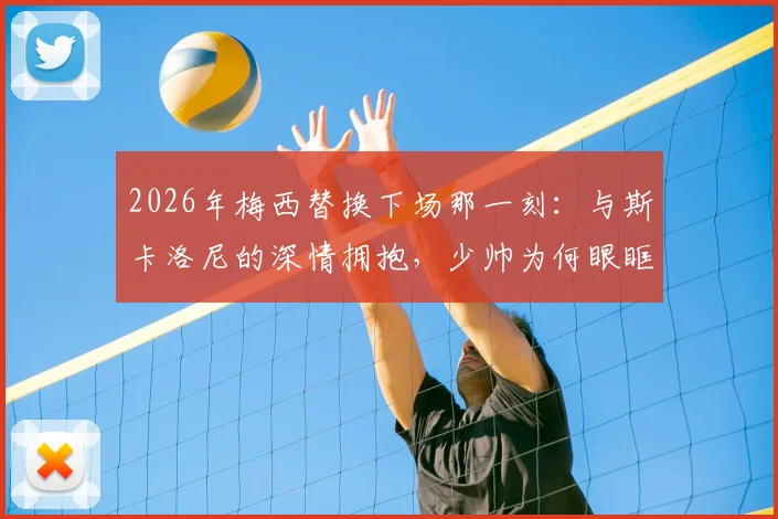 2026年梅西替换下场那一刻：与斯卡洛尼的深情拥抱，少帅为何眼眶湿润？师徒情谊全回顾