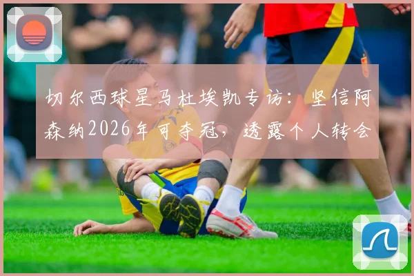 切尔西球星马杜埃凯专访:坚信阿森纳2026年可夺冠,透露个人转会市场信心来源