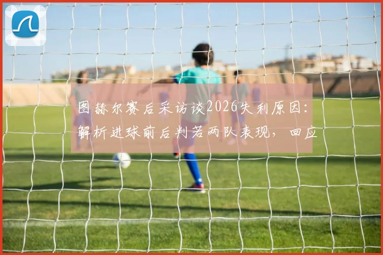 图赫尔赛后采访谈2026失利原因：解析进球前后判若两队表现，回应战术部署质疑