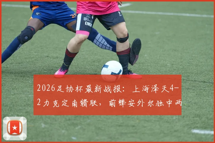 2026足协杯最新战报：上海泽天4-2力克定南赣联，前锋安外尔独中两元，低级别联赛看点十足