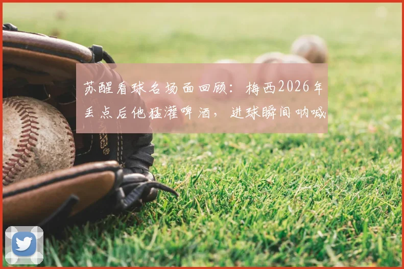 苏醒看球名场面回顾：梅西2026年丢点后他猛灌啤酒，进球瞬间呐喊引爆网络
